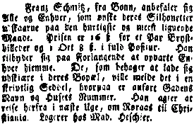 Franz Schmitz, fra Bonn, anbefaler sig Alle og Enhver, som nske deres Silhouetter udskaarne paa den hurtigste og meest lignende Maade. Prisen er 16 Sk for et Par Brystbilleder og 1 Ort 8 Sk. i fuld Positur. Han tilbyder sig paa Forlangende at opvarte Enhver hiemme. De, som behager at lade sig udskire i deres Bopl, ville melde det i en skrivtlig Seddel, hvorpaa er anfrt Gadens Navn og Husets Nummer. Han agter at reise herfra i nste Uge, om Rraas til Christiania. Logerer hos Mad. Heschier.